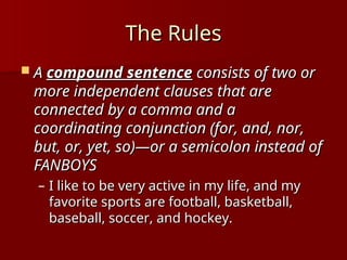 The Rules
The Rules
 A
A compound sentence
compound sentence consists of two or
consists of two or
more independent clauses that are
more independent clauses that are
connected by a comma and a
connected by a comma and a
coordinating conjunction (for, and, nor,
coordinating conjunction (for, and, nor,
but, or, yet, so)—or a semicolon instead of
but, or, yet, so)—or a semicolon instead of
FANBOYS
FANBOYS
– I like to be very active in my life, and my
I like to be very active in my life, and my
favorite sports are football, basketball,
favorite sports are football, basketball,
baseball, soccer, and hockey.
baseball, soccer, and hockey.
 