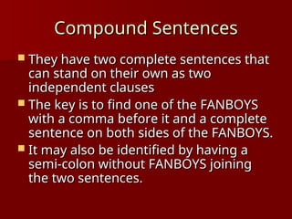 Compound Sentences
Compound Sentences
 They have two complete sentences that
They have two complete sentences that
can stand on their own as two
can stand on their own as two
independent clauses
independent clauses
 The key is to find one of the FANBOYS
The key is to find one of the FANBOYS
with a comma before it and a complete
with a comma before it and a complete
sentence on both sides of the FANBOYS.
sentence on both sides of the FANBOYS.
 It may also be identified by having a
It may also be identified by having a
semi-colon without FANBOYS joining
semi-colon without FANBOYS joining
the two sentences.
the two sentences.
 