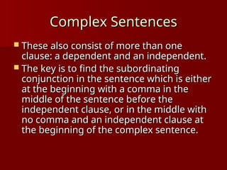Complex Sentences
Complex Sentences
 These also consist of more than one
These also consist of more than one
clause: a dependent and an independent.
clause: a dependent and an independent.
 The key is to find the subordinating
The key is to find the subordinating
conjunction in the sentence which is either
conjunction in the sentence which is either
at the beginning with a comma in the
at the beginning with a comma in the
middle of the sentence before the
middle of the sentence before the
independent clause, or in the middle with
independent clause, or in the middle with
no comma and an independent clause at
no comma and an independent clause at
the beginning of the complex sentence.
the beginning of the complex sentence.
 