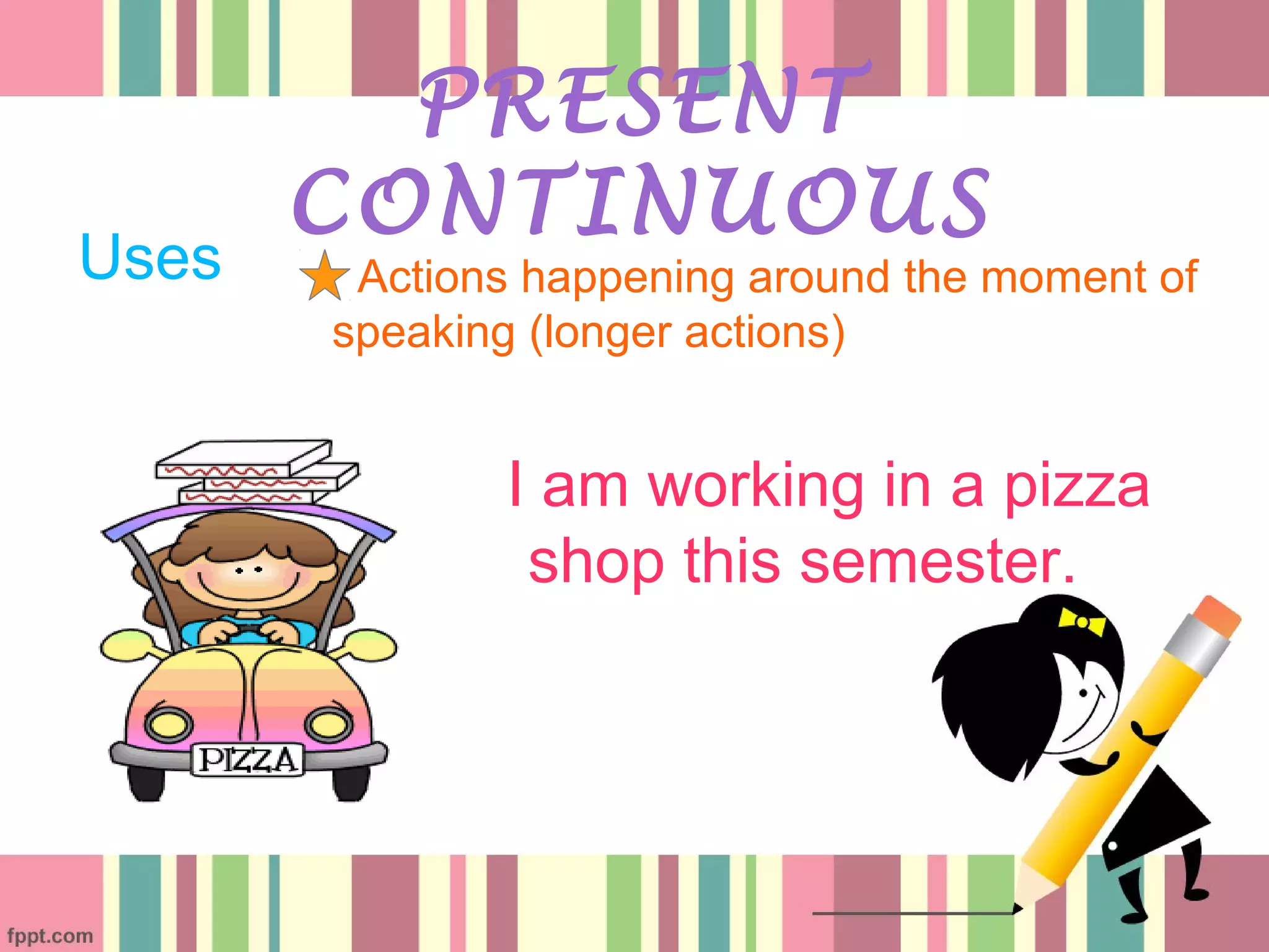 Uses
PRESENT
CONTINUOUS
Actions happening around the moment of
speaking (longer actions)
I am working in a pizza
shop this semester.
 