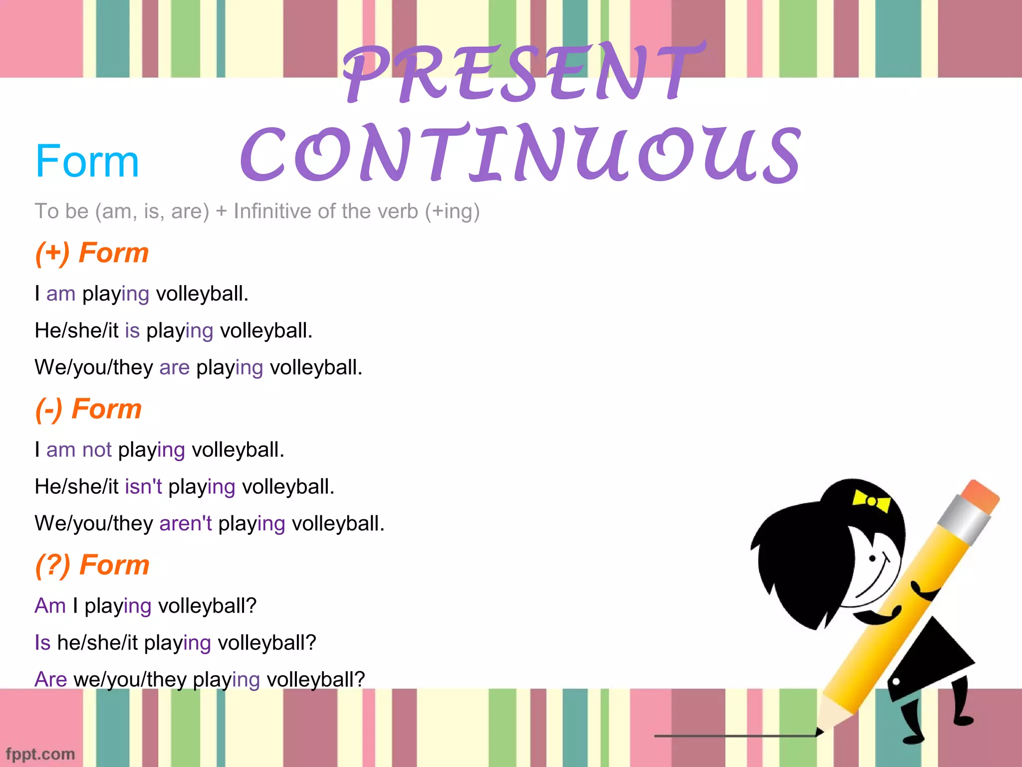 Form
To be (am, is, are) + Infinitive of the verb (+ing)
(+) Form
I am playing volleyball.
He/she/it is playing volleyball.
We/you/they are playing volleyball.
(-) Form
I am not playing volleyball.
He/she/it isn't playing volleyball.
We/you/they aren't playing volleyball.
(?) Form
Am I playing volleyball?
Is he/she/it playing volleyball?
Are we/you/they playing volleyball?
PRESENT
CONTINUOUS
 