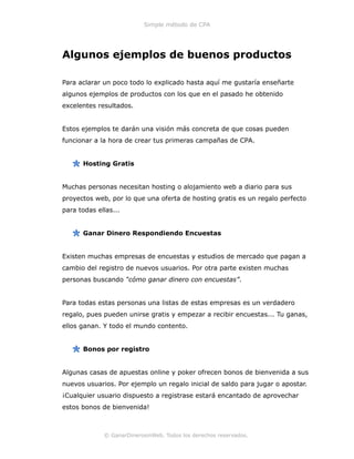 Simple método de CPA
Algunos ejemplos de buenos productos
Para aclarar un poco todo lo explicado hasta aquí me gustaría enseñarte
algunos ejemplos de productos con los que en el pasado he obtenido
excelentes resultados.
Estos ejemplos te darán una visión más concreta de que cosas pueden
funcionar a la hora de crear tus primeras campañas de CPA.
Hosting Gratis
Muchas personas necesitan hosting o alojamiento web a diario para sus
proyectos web, por lo que una oferta de hosting gratis es un regalo perfecto
para todas ellas...
Ganar Dinero Respondiendo Encuestas
Existen muchas empresas de encuestas y estudios de mercado que pagan a
cambio del registro de nuevos usuarios. Por otra parte existen muchas
personas buscando “cómo ganar dinero con encuestas”.
Para todas estas personas una listas de estas empresas es un verdadero
regalo, pues pueden unirse gratis y empezar a recibir encuestas... Tu ganas,
ellos ganan. Y todo el mundo contento.
Bonos por registro
Algunas casas de apuestas online y poker ofrecen bonos de bienvenida a sus
nuevos usuarios. Por ejemplo un regalo inicial de saldo para jugar o apostar.
¡Cualquier usuario dispuesto a registrase estará encantado de aprovechar
estos bonos de bienvenida!
© GanarDinerosinWeb. Todos los derechos reservados.
 
