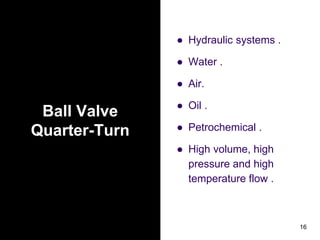 Ball Valve
Quarter-Turn
● Hydraulic systems .
● Water .
● Air.
● Oil .
● Petrochemical .
● High volume, high
pressure and high
temperature flow .
16
 