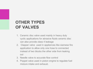 OTHER TYPES
OF VALVES
1. Ceramic disc valve used mainly in heavy duty
cyclic applications for abrasive fluids ceramic disc
can also provide class 4 leakage
2. Clapper valve used in appliances like siamese fire
application to allow only one hose to connected
instead of two blocks the other side from leaking
out
3. Needle valve to accurate flow control
4. Poppet valve used in piston engine to regulate fuel
mixture intake and exhaust.
 