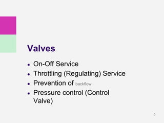 5
Valves
● On-Off Service
● Throttling (Regulating) Service
● Prevention of backflow
● Pressure control (Control
Valve)
 