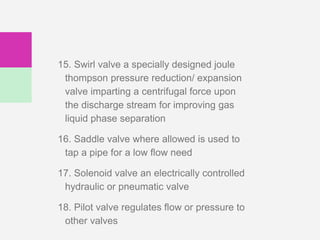 15. Swirl valve a specially designed joule
thompson pressure reduction/ expansion
valve imparting a centrifugal force upon
the discharge stream for improving gas
liquid phase separation
16. Saddle valve where allowed is used to
tap a pipe for a low flow need
17. Solenoid valve an electrically controlled
hydraulic or pneumatic valve
18. Pilot valve regulates flow or pressure to
other valves
 