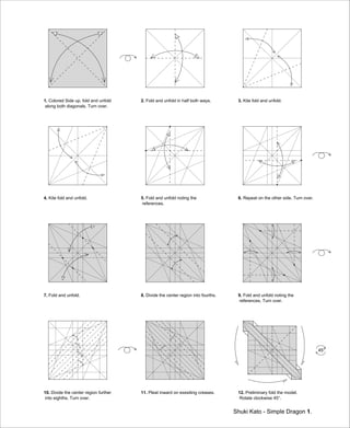 1. Colored Side up. fold and unfold
along both diagonals. Turn over.
2. Fold and unfold in half both ways. 3. Kite fold and unfold.
4. Kite fold and unfold. 5. Fold and unfold noting the
references.
6. Repeat on the other side. Turn over.
7. Fold and unfold. 8. Divide the center region into fourths. 9. Fold and unfold noting the
references. Turn over.
10. Divide the center region further
into eighths. Turn over.
11. Pleat inward on exesiting creases. 12. Preliminary fold the model.
Rotate clockwise 45°.
Shuki Kato - Simple Dragon 1.
45°
 