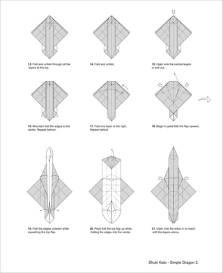 13. Fold and unfold through all the
layers at the top .
Shuki Kato - Simple Dragon 2.
14. Fold and unfold. 15. Open sink the central layers
in and out.
16. Mountain fold the edges to the
center. Repeat behind.
17. Fold one layer to the right.
Repeat behind.
18. Begin to petal fold the flap upward.
19. Fold the edges outward while
squashing the top flap.
20. Petal fold the top flap up while
folding the edges into the center.
21. Open sink the sides in to match
with the layers above.
 