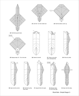 Shuki Kato - Simple Dragon 3.
22. Fold the top point down.
23. Like this. Turn the model over. 24. Fold the bottom corner up.
25. Repeas steps 18 - 19 on this side.
18-19
26. Swivel to the left. 27. Close up one side
with a half petal fold.
28. Fold and unfold.
29. Open sink the corner. 30. Fold the tiny flap
back down.
31. Squash fold to the right. 32. Repeas steps
27-30 on ther right.
33. Open sink the sides.
27-30
 
