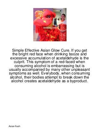 Simple Effective Asian Glow Cure. If you get
  the bright red face when drinking booze and
 excessive accumulation of acetaldehyde is the
   culprit. This symptom of a red-faced when
    consuming alcohol is embarrassing but is
usually accompanied by many other unpleasant
symptoms as well. Everybody, when consuming
alcohol, their bodies attempt to break down the
 alcohol creates acetaldehyde as a byproduct.




Asian flush
 