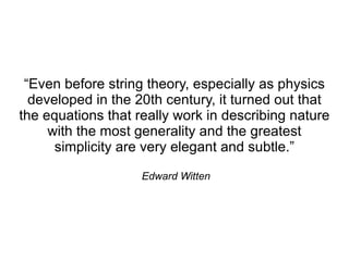 “Even before string theory, especially as physics
  developed in the 20th century, it turned out that
the equations that really work in describing nature
     with the most generality and the greatest
      simplicity are very elegant and subtle.”

                    Edward Witten
 