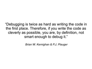 “Debugging is twice as hard as writing the code in
 the first place. Therefore, if you write the code as
   cleverly as possible, you are, by definition, not
              smart enough to debug it.”

             Brian W. Kernighan & P.J. Plauger
 