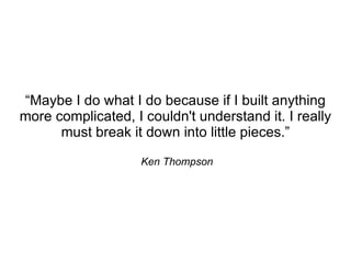 “Maybe I do what I do because if I built anything
more complicated, I couldn't understand it. I really
      must break it down into little pieces.”

                    Ken Thompson
 