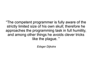 “The competent programmer is fully aware of the
 strictly limited size of his own skull; therefore he
approaches the programming task in full humility,
 and among other things he avoids clever tricks
                   like the plague. ”

                    Edsger Dijkstra
 
