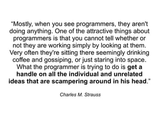 “Mostly, when you see programmers, they aren't
 doing anything. One of the attractive things about
  programmers is that you cannot tell whether or
  not they are working simply by looking at them.
 Very often they're sitting there seemingly drinking
  coffee and gossiping, or just staring into space.
   What the programmer is trying to do is get a
   handle on all the individual and unrelated
ideas that are scampering around in his head.”

                  Charles M. Strauss
 