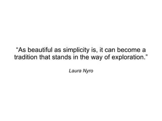 “As beautiful as simplicity is, it can become a
tradition that stands in the way of exploration.”

                    Laura Nyro
 