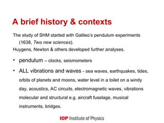 A brief history & contexts
The study of SHM started with Galileo’s pendulum experiments
(1638, Two new sciences).
Huygens, Newton & others developed further analyses.
• pendulum – clocks, seismometers
• ALL vibrations and waves - sea waves, earthquakes, tides,
orbits of planets and moons, water level in a toilet on a windy
day, acoustics, AC circuits, electromagnetic waves, vibrations
molecular and structural e.g. aircraft fuselage, musical
instruments, bridges.
 