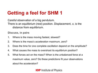 Getting a feel for SHM 1
Careful observation of a big pendulum.
There is an equilibrium (rest) position. Displacement, s, is the
distance from equilibrium.
Discuss, in pairs
1. Where is the mass moving fastest, slowest?
2. Where is the mass’s acceleration maximum, zero?
3. Does the time for one complete oscillation depend on the amplitude?
4. What causes the mass to overshoot its equilibrium position?
5. What forces act on the mass? When is the unbalanced force at a
maximum value, zero? Do these predictions fit your observations
about the acceleration?
 