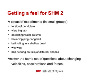 Getting a feel for SHM 2
A circus of experiments (in small groups)
• torsional pendulum
• vibrating lath
• oscillating water column
• bouncing ping-pong ball
• ball rolling in a shallow bowl
• wig-wag
• ball-bearing on rails of different shapes
Answer the same set of questions about changing
velocities, accelerations and forces.
 
