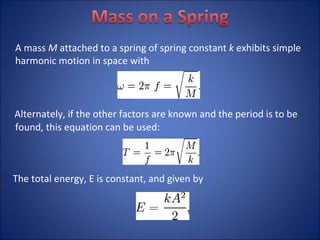 A mass  M  attached to a spring of spring constant  k  exhibits simple harmonic motion in space with Alternately, if the other factors are known and the period is to be found, this equation can be used: The total energy, E is constant, and given by 