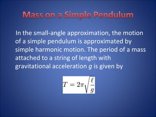 In the small-angle approximation, the motion of a simple pendulum is approximated by simple harmonic motion. The period of a mass attached to a string of length with gravitational acceleration  g  is given by 