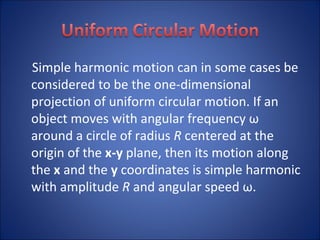 Simple harmonic motion can in some cases be considered to be the one-dimensional projection of uniform circular motion. If an object moves with angular frequency ω around a circle of radius  R  centered at the origin of the  x-y  plane, then its motion along the  x  and the  y  coordinates is simple harmonic with amplitude  R  and angular speed ω. 