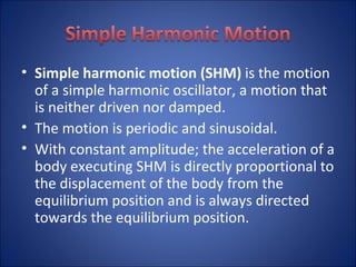 Simple harmonic motion (SHM)  is the motion of a simple harmonic oscillator, a motion that is neither driven nor damped.  The motion is periodic and sinusoidal. With constant amplitude; the acceleration of a body executing SHM is directly proportional to the displacement of the body from the equilibrium position and is always directed towards the equilibrium position. 