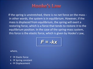 If the spring is unstretched, there is no net force on the mass - in other words, the system is in equilibrium. However, if the mass is displaced from equilibrium, the spring will exert a restoring force, which is a force that tends to restore it to the equilibrium position. In the case of the spring-mass system, this force is the elastic force, which is given by Hooke's Law,  F = -kx where, F    Elastic force k    Spring constant x    Displacement 