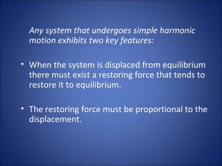 Any system that undergoes simple harmonic motion exhibits two key features: When the system is displaced from equilibrium there must exist a restoring force that tends to restore it to equilibrium. The restoring force must be proportional to the displacement. 