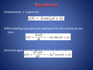Displacement  x  is given by: Differentiating once gives an expression for the velocity at any time: And once again to get the acceleration at a given time: 