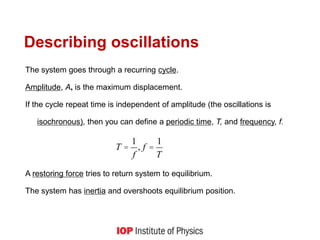 Describing oscillations
The system goes through a recurring cycle.
Amplitude, A, is the maximum displacement.
If the cycle repeat time is independent of amplitude (the oscillations is
isochronous), then you can define a periodic time, T, and frequency, f.
A restoring force tries to return system to equilibrium.
The system has inertia and overshoots equilibrium position.
T =
1
f
, f =
1
T
 