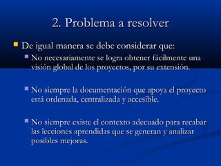 2. Problema a resolver2. Problema a resolver
 De igual manera se debe considerar que:De igual manera se debe considerar que:
 No necesariamente se logra obtener fácilmente unaNo necesariamente se logra obtener fácilmente una
visión global de los proyectos, por su extensión.visión global de los proyectos, por su extensión.
 No siempre la documentación que apoya el proyectoNo siempre la documentación que apoya el proyecto
está ordenada, centralizada y accesible.está ordenada, centralizada y accesible.
 No siempre existe el contexto adecuado para recabarNo siempre existe el contexto adecuado para recabar
las lecciones aprendidas que se generan y analizarlas lecciones aprendidas que se generan y analizar
posibles mejoras.posibles mejoras.
 