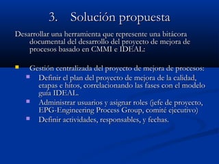 3.3. Solución propuestaSolución propuesta
Desarrollar una herramienta que represente una bitácoraDesarrollar una herramienta que represente una bitácora
documental del desarrollo del proyecto de mejora dedocumental del desarrollo del proyecto de mejora de
procesos basado en CMMI e IDEAL:procesos basado en CMMI e IDEAL:
 Gestión centralizada del proyecto de mejora de procesos:Gestión centralizada del proyecto de mejora de procesos:
 Definir el plan del proyecto de mejora de la calidad,Definir el plan del proyecto de mejora de la calidad,
etapas e hitos, correlacionando las fases con el modeloetapas e hitos, correlacionando las fases con el modelo
guía IDEAL.guía IDEAL.
 Administrar usuarios y asignar roles (jefe de proyecto,Administrar usuarios y asignar roles (jefe de proyecto,
EPG-Engineering Process Group, comité ejecutivo)EPG-Engineering Process Group, comité ejecutivo)
 Definir actividades, responsables, y fechas.Definir actividades, responsables, y fechas.
 