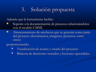 3.3. Solución propuestaSolución propuesta
Además que la herramienta facilite:Además que la herramienta facilite:
 Soporte a la documentación de procesos relacionándolosSoporte a la documentación de procesos relacionándolos
con el modelo CMMI.con el modelo CMMI.
 Almacenamiento de artefactos que se generan como parteAlmacenamiento de artefactos que se generan como parte
del proyecto (documentos, imágenes, procesos, entredel proyecto (documentos, imágenes, procesos, entre
otros)otros)
proporcionando:proporcionando:
 Visualización de avance y estado del proyecto.Visualización de avance y estado del proyecto.
 Bitácora de decisiones tomadas y lecciones aprendidas.Bitácora de decisiones tomadas y lecciones aprendidas.
 
