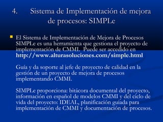 4.4. Sistema de ImplementaciSistema de Implementación de mejoraón de mejora
de procesos:de procesos: SIMPLeSIMPLe
 El Sistema de Implementación de Mejora de Procesos
SIMPLe es una herramienta que gestiona el proyecto de
implementación de CMMI. Puede ser accedido en
http://www.alturasoluciones.com/simple.html
Guía y da soporte al jefe de proyecto de calidad en la
gestión de un proyecto de mejora de procesos
implementando CMMI.
SIMPLe proporciona: bitácora documental del proyecto,
información en español de modelos CMMI y del ciclo de
vida del proyecto: IDEAL, planificación guiada para
implementación de CMMI y documentación de procesos.
 