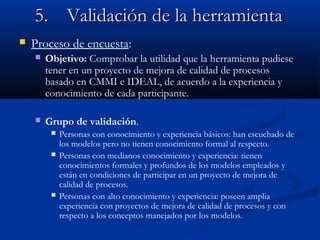 5.5. ValidaciValidación de la herramientaón de la herramienta
 Proceso de encuesta:
 Objetivo: Comprobar la utilidad que la herramienta pudiese
tener en un proyecto de mejora de calidad de procesos
basado en CMMI e IDEAL, de acuerdo a la experiencia y
conocimiento de cada participante.
 Grupo de validación.
 Personas con conocimiento y experiencia básicos: han escuchado de
los modelos pero no tienen conocimiento formal al respecto.
 Personas con medianos conocimiento y experiencia: tienen
conocimientos formales y profundos de los modelos empleados y
están en condiciones de participar en un proyecto de mejora de
calidad de procesos.
 Personas con alto conocimiento y experiencia: poseen amplia
experiencia con proyectos de mejora de calidad de procesos y con
respecto a los conceptos manejados por los modelos.
 