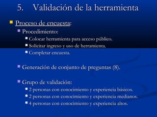 5.5. ValidaciValidación de la herramientaón de la herramienta
 Proceso de encuestaProceso de encuesta::
 ProcedimientoProcedimiento::
 Colocar herramienta para acceso público.Colocar herramienta para acceso público.
 Solicitar ingreso y uso de herramienta.Solicitar ingreso y uso de herramienta.
 Completar encuesta.Completar encuesta.
 Generación de conjunto de preguntas (8).Generación de conjunto de preguntas (8).
 Grupo de validaciónGrupo de validación::
 2 personas con conocimiento y experiencia básicos.2 personas con conocimiento y experiencia básicos.
 2 personas con conocimiento y experiencia medianos.2 personas con conocimiento y experiencia medianos.
 4 personas con conocimiento y experiencia altos.4 personas con conocimiento y experiencia altos.
 