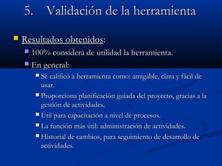 5.5. ValidaciValidación de la herramientaón de la herramienta
 Resultados obtenidosResultados obtenidos::
 100% considera de utilidad la herramienta.100% considera de utilidad la herramienta.
 En general:En general:
 Se calificó a herramienta como: amigable, clara y fácil deSe calificó a herramienta como: amigable, clara y fácil de
usar.usar.
 Proporciona planificación guiada del proyecto, gracias a laProporciona planificación guiada del proyecto, gracias a la
gestión de actividades.gestión de actividades.
 Útil para capacitación a nivel de procesos.Útil para capacitación a nivel de procesos.
 La función más útil: administración de actividades.La función más útil: administración de actividades.
 Historial de cambios, para seguimiento de desarrollo deHistorial de cambios, para seguimiento de desarrollo de
actividades.actividades.
 