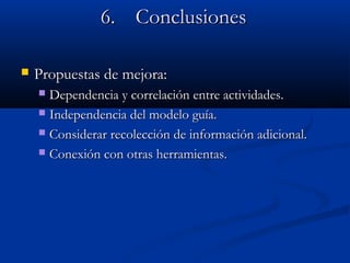 6.6. ConclusionesConclusiones
 Propuestas de mejora:Propuestas de mejora:
 Dependencia y correlación entre actividades.Dependencia y correlación entre actividades.
 Independencia del modelo guía.Independencia del modelo guía.
 Considerar recolección de información adicional.Considerar recolección de información adicional.
 Conexión con otras herramientas.Conexión con otras herramientas.
 