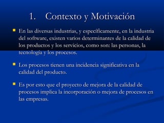 1.1. Contexto y MotivaciónContexto y Motivación
 En las diversas industrias, y específicamente, en la industriaEn las diversas industrias, y específicamente, en la industria
del software, existen varios determinantes de la calidad dedel software, existen varios determinantes de la calidad de
los productos y los servicios, como son: las personas, lalos productos y los servicios, como son: las personas, la
tecnología y los procesos.tecnología y los procesos.
 Los procesos tienen una incidencia significativa en laLos procesos tienen una incidencia significativa en la
calidad del producto.calidad del producto.
 Es por esto que el proyecto de mejora de la calidad deEs por esto que el proyecto de mejora de la calidad de
procesos implica la incorporación o mejora de procesos enprocesos implica la incorporación o mejora de procesos en
las empresas.las empresas.
 