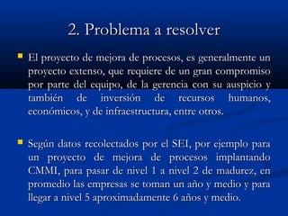 2. Problema a resolver2. Problema a resolver
 El proyecto de mejora de procesos, es generalmente unEl proyecto de mejora de procesos, es generalmente un
proyecto extenso, que requiere de un gran compromisoproyecto extenso, que requiere de un gran compromiso
por parte del equipo, de la gerencia con su auspicio ypor parte del equipo, de la gerencia con su auspicio y
también de inversión de recursos humanos,también de inversión de recursos humanos,
económicos, y de infraestructura, entre otros.económicos, y de infraestructura, entre otros.
 Según datos recolectados por el SEI, por ejemplo paraSegún datos recolectados por el SEI, por ejemplo para
un proyecto de mejora de procesos implantandoun proyecto de mejora de procesos implantando
CMMI, para pasar de nivel 1 a nivel 2 de madurez, enCMMI, para pasar de nivel 1 a nivel 2 de madurez, en
promedio las empresas se toman un año y medio y parapromedio las empresas se toman un año y medio y para
llegar a nivel 5 aproximadamente 6 años y medio.llegar a nivel 5 aproximadamente 6 años y medio.
 