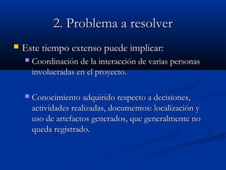 2. Problema a resolver2. Problema a resolver
 Este tiempo extenso puede implicar:Este tiempo extenso puede implicar:
 Coordinación de la interacción de varias personasCoordinación de la interacción de varias personas
involucradas en el proyecto.involucradas en el proyecto.
 Conocimiento adquirido respecto a decisiones,Conocimiento adquirido respecto a decisiones,
actividades realizadas, documentos: localización yactividades realizadas, documentos: localización y
uso de artefactos generados, que generalmente nouso de artefactos generados, que generalmente no
queda registrado.queda registrado.
 