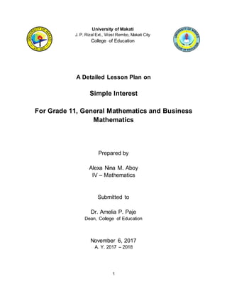 1
University of Makati
J. P. Rizal Ext., West Rembo, Makati City
College of Education
A Detailed Lesson Plan on
Simple Interest
For Grade 11, General Mathematics and Business
Mathematics
Prepared by
Alexa Nina M. Aboy
IV – Mathematics
Submitted to
Dr. Amelia P. Paje
Dean, College of Education
November 6, 2017
A. Y. 2017 – 2018
 