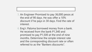5. An Engineer Promised to pay 36,000 pesos at
the end of 90 days. He was offer a 10%
discount if he pays in 30 days. Find the rate of
interest.
6. Eng’r. Paloma borrowed money from a bank.
He received from the bank P1,340 and
promised to pay P1,500 at the end of nine
months. Determine the simple interest rate
and the corresponding discount rate or often
referred to as the “Bankers discounts”.
 