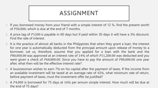 ASSIGNMENT
1. If you borrowed money from your friend with a simple interest of 12 %, find the present worth
of 𝑃50,000; which is due at the end of 7 months.
2. A price tag of 𝑃1200 is payable in 60 days but if paid within 30 days it will have a 3% discount.
Find the rate of interest.
3. It is the practice of almost all banks in the Philippines that when they grant a loan, the interest
for one year is automatically deducted from the principal amount upon release of money to a
borrower. Let us, therefore, assume that you applied for a loan with the bank and the
𝑃80,000.00 was approved at an interest rate of 14% of which 𝑃11,200.00 was deducted and you
were given a check of 𝑃68,800.00. Since you have to pay the amount of 𝑃80,000.00 one year
after, what then will be the effective interest rate?
4. A businessman wishes to earn 7% on his capital after the payment of taxes. If the income from
an available investment will be taxed at an average rate of 42%, what minimum rate of return,
before payment of taxes, must the investment offer be justified?
5. A 𝑃4,000 is borrowed for 75 days at 16% per annum simple interest. How much will be due at
the end of 75 days?
 