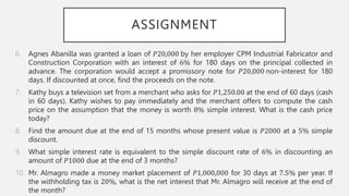 ASSIGNMENT
6. Agnes Abanilla was granted a loan of 𝑃20,000 by her employer CPM Industrial Fabricator and
Construction Corporation with an interest of 6% for 180 days on the principal collected in
advance. The corporation would accept a promissory note for 𝑃20,000 non-interest for 180
days. If discounted at once, find the proceeds on the note.
7. Kathy buys a television set from a merchant who asks for 𝑃1,250.00 at the end of 60 days (cash
in 60 days). Kathy wishes to pay immediately and the merchant offers to compute the cash
price on the assumption that the money is worth 8% simple interest. What is the cash price
today?
8. Find the amount due at the end of 15 months whose present value is 𝑃2000 at a 5% simple
discount.
9. What simple interest rate is equivalent to the simple discount rate of 6% in discounting an
amount of 𝑃1000 due at the end of 3 months?
10. Mr. Almagro made a money market placement of 𝑃1,000,000 for 30 days at 7.5% per year. If
the withholding tax is 20%, what is the net interest that Mr. Almagro will receive at the end of
the month?
 