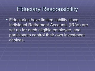 Fiduciary Responsibility Fiduciaries have limited liability since Individual Retirement Accounts (IRAs) are set up for each eligible employee, and participants control their own investment choices. 