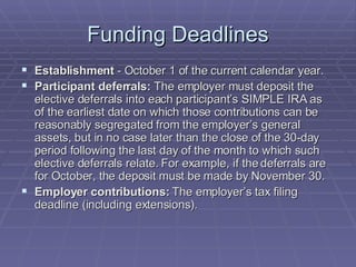 Funding Deadlines Establishment  - October 1 of the current calendar year.  Participant deferrals:  The employer must deposit the elective deferrals into each participant’s SIMPLE IRA as of the earliest date on which those contributions can be reasonably segregated from the employer’s general assets, but in no case later than the close of the 30-day period following the last day of the month to which such elective deferrals relate. For example, if the deferrals are for October, the deposit must be made by November 30.  Employer contributions:  The employer’s tax filing deadline (including extensions). 