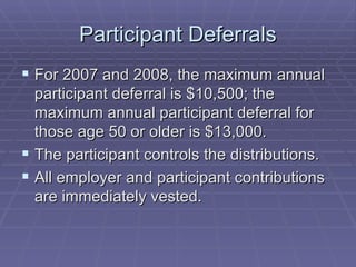 Participant Deferrals For 2007 and 2008, the maximum annual participant deferral is $10,500; the maximum annual participant deferral for those age 50 or older is $13,000. The participant controls the distributions. All employer and participant contributions are immediately vested. 