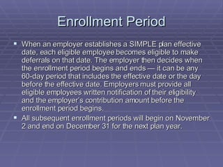 Enrollment Period When an employer establishes a SIMPLE plan effective date, each eligible employee becomes eligible to make deferrals on that date. The employer then decides when the enrollment period begins and ends — it can be any 60-day period that includes the effective date or the day before the effective date. Employers must provide all eligible employees written notification of their eligibility and the employer’s contribution amount before the enrollment period begins. All subsequent enrollment periods will begin on November 2 and end on December 31 for the next plan year. 